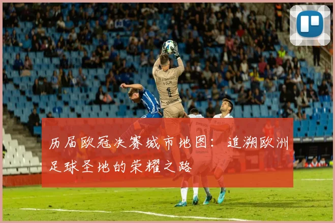 历届欧冠决赛城市地图：追溯欧洲足球圣地的荣耀之路