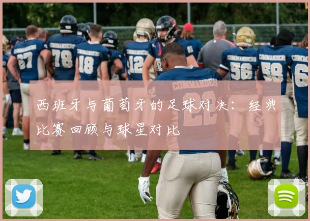 西班牙与葡萄牙的足球对决：经典比赛回顾与球星对比