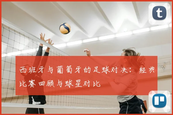 西班牙与葡萄牙的足球对决：经典比赛回顾与球星对比