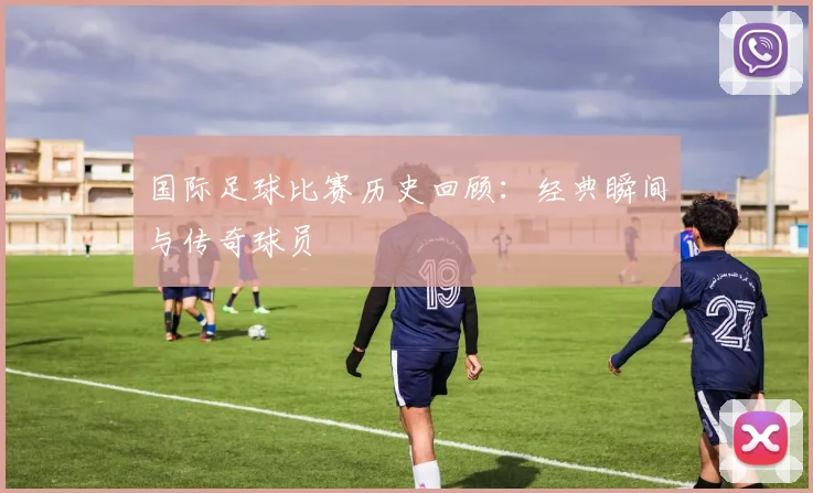 国际足球比赛历史回顾：经典瞬间与传奇球员