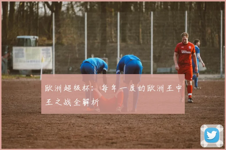欧洲超级杯：每年一度的欧洲王中王之战全解析