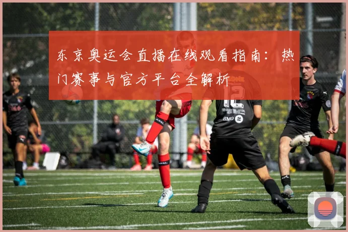 东京奥运会直播在线观看指南：热门赛事与官方平台全解析