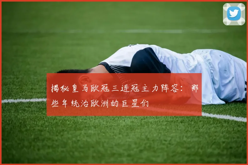 揭秘皇马欧冠三连冠主力阵容：那些年统治欧洲的巨星们