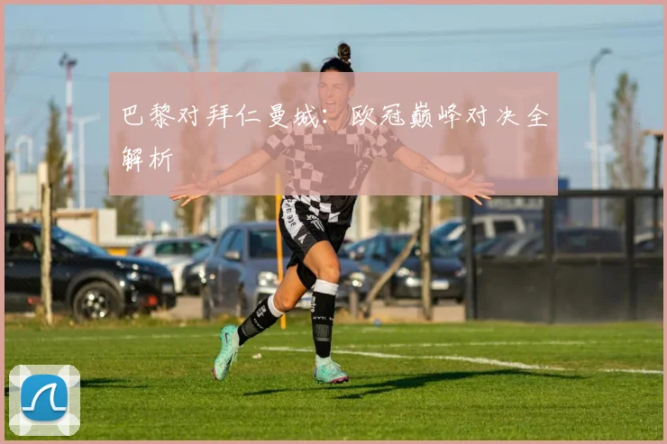 巴黎对拜仁曼城：欧冠巅峰对决全解析