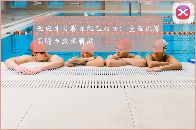 西班牙与赛尔维亚对决：全面比赛前瞻与战术解读