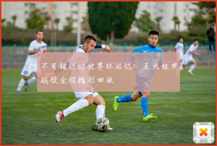 不可错过的世界杯记忆：五大经典战役全程精彩回放