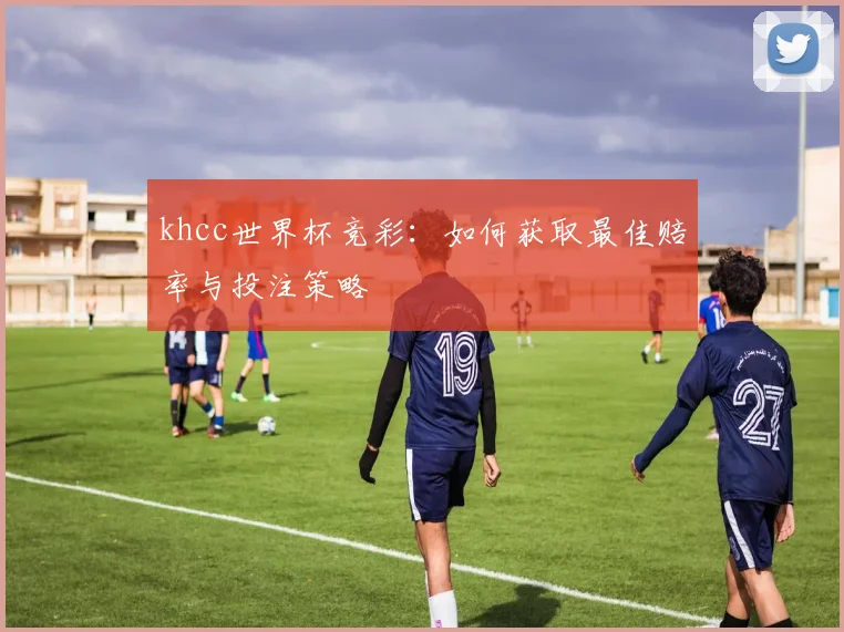 khcc世界杯竞彩：如何获取最佳赔率与投注策略