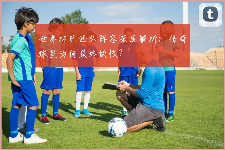 世界杯巴西队阵容深度解析：传奇球星为何最终饮恨？