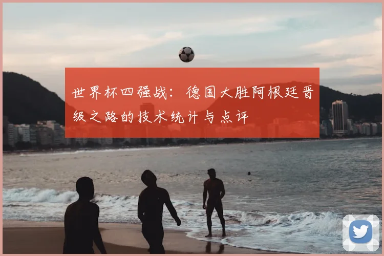 世界杯四强战：德国大胜阿根廷晋级之路的技术统计与点评