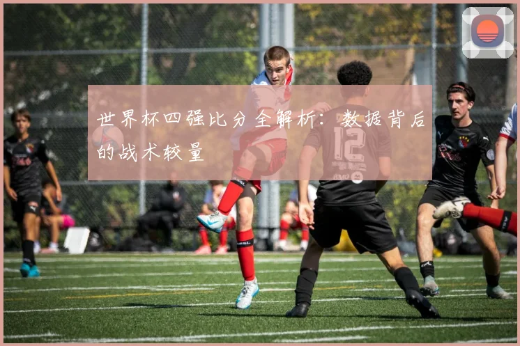 世界杯四强比分全解析：数据背后的战术较量