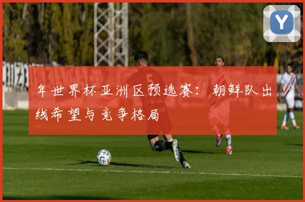 年世界杯亚洲区预选赛：朝鲜队出线希望与竞争格局