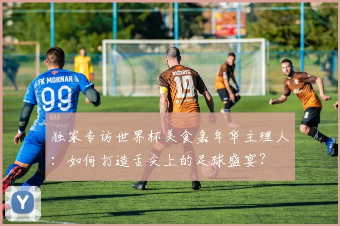 独家专访世界杯美食嘉年华主理人：如何打造舌尖上的足球盛宴？
