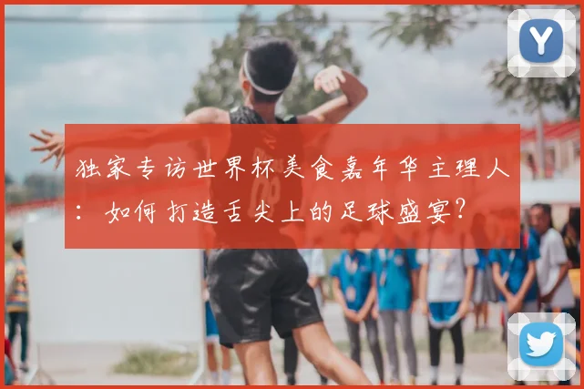 独家专访世界杯美食嘉年华主理人：如何打造舌尖上的足球盛宴？