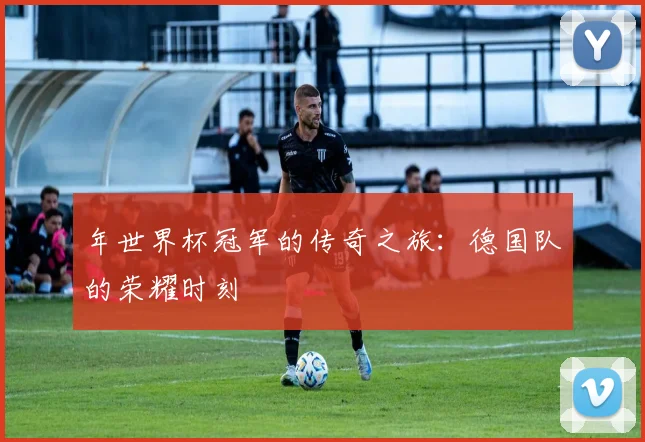 年世界杯冠军的传奇之旅:德国队的荣耀时刻