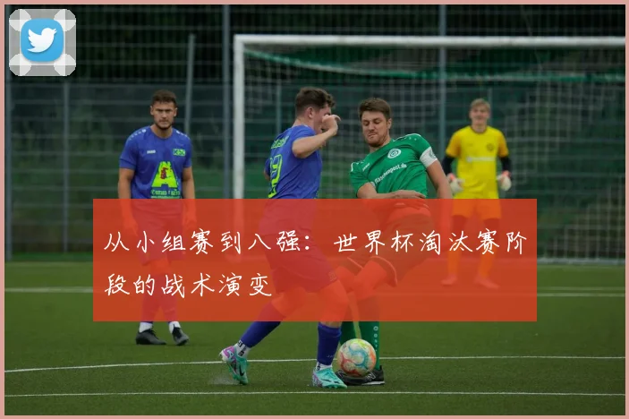 从小组赛到八强：世界杯淘汰赛阶段的战术演变
