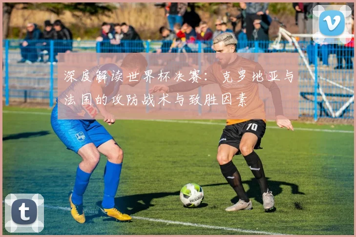 深度解读世界杯决赛：克罗地亚与法国的攻防战术与致胜因素